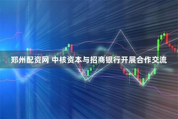 郑州配资网 中核资本与招商银行开展合作交流