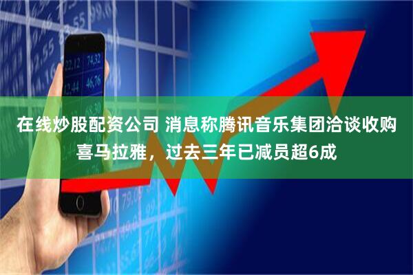 在线炒股配资公司 消息称腾讯音乐集团洽谈收购喜马拉雅，过去三年已减员超6成