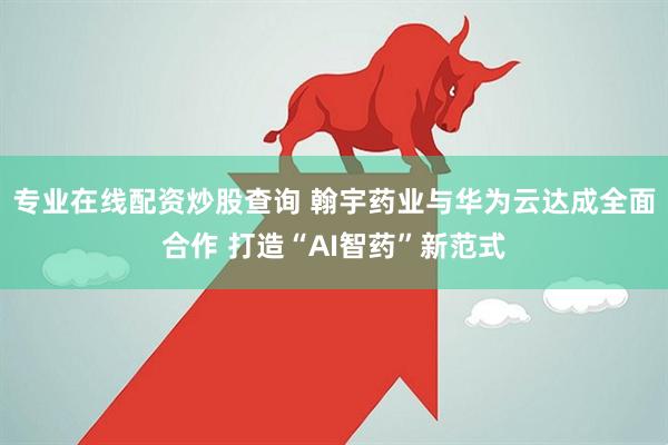 专业在线配资炒股查询 翰宇药业与华为云达成全面合作 打造“AI智药”新范式