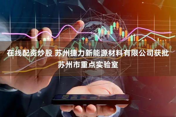 在线配资炒股 苏州捷力新能源材料有限公司获批苏州市重点实验室