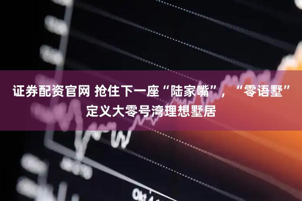 证券配资官网 抢住下一座“陆家嘴”，“零语墅”定义大零号湾理想墅居