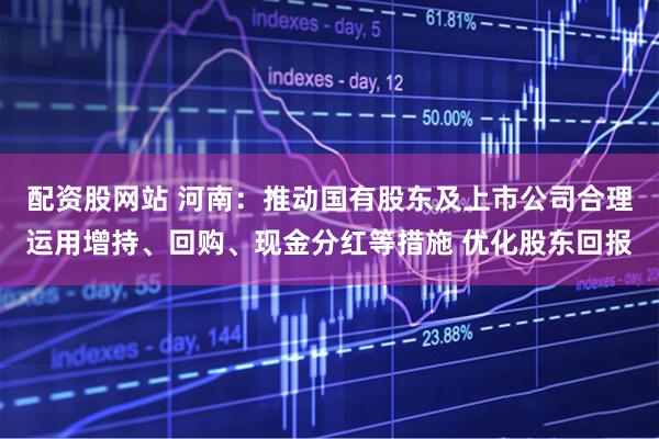 配资股网站 河南：推动国有股东及上市公司合理运用增持、回购、现金分红等措施 优化股东回报