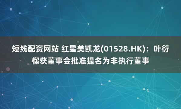 短线配资网站 红星美凯龙(01528.HK)：叶衍榴获董事会批准提名为非执行董事