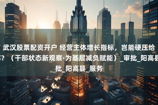 武汉股票配资开户 经营主体增长指标，岂能硬压给村干部？（干部状态新观察·为基层减负赋能）_审批_阳高县_服务