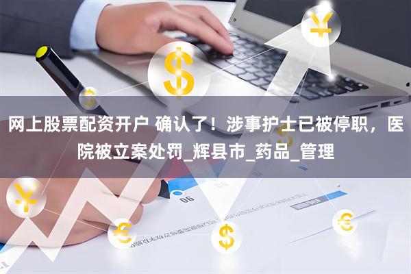 网上股票配资开户 确认了！涉事护士已被停职，医院被立案处罚_辉县市_药品_管理