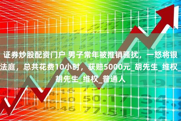 证券炒股配资门户 男子常年被推销骚扰，一怒将银行告上法庭，总共花费10小时，获赔5000元_胡先生_维权_普通人