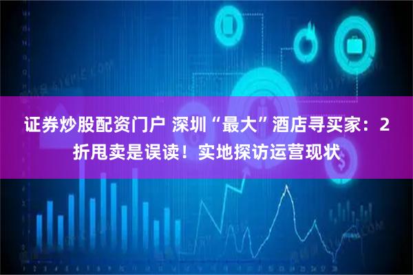 证券炒股配资门户 深圳“最大”酒店寻买家：2折甩卖是误读！实地探访运营现状