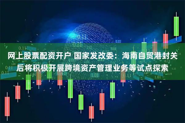 网上股票配资开户 国家发改委：海南自贸港封关后将积极开展跨境资产管理业务等试点探索