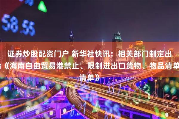 证券炒股配资门户 新华社快讯：相关部门制定出台《海南自由贸易港禁止、限制进出口货物、物品清单》