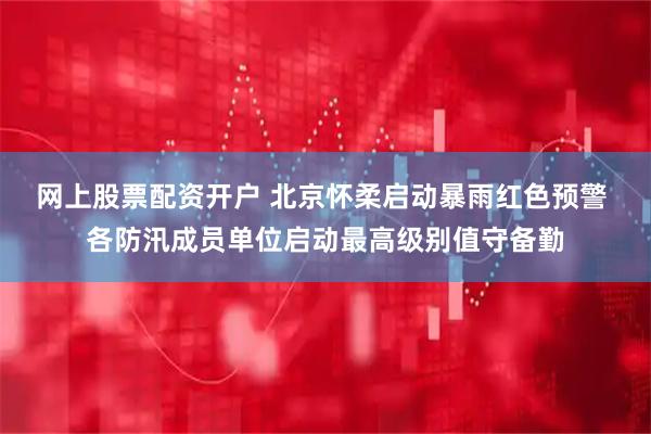 网上股票配资开户 北京怀柔启动暴雨红色预警 各防汛成员单位启动最高级别值守备勤