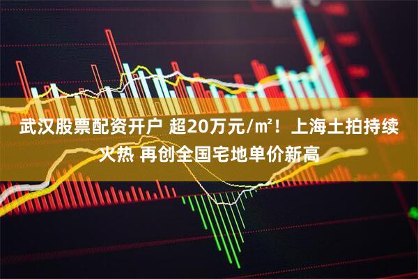 武汉股票配资开户 超20万元/㎡！上海土拍持续火热 再创全国宅地单价新高