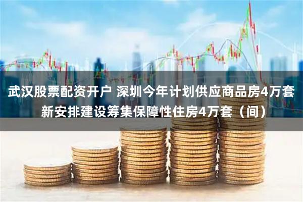 武汉股票配资开户 深圳今年计划供应商品房4万套 新安排建设筹集保障性住房4万套（间）