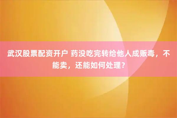 武汉股票配资开户 药没吃完转给他人成贩毒，不能卖，还能如何处理？