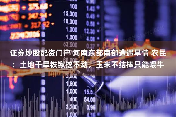 证券炒股配资门户 河南东部南部遭遇旱情 农民：土地干旱铁锹挖不动，玉米不结棒只能喂牛