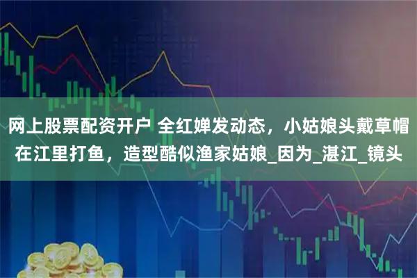 网上股票配资开户 全红婵发动态，小姑娘头戴草帽在江里打鱼，造型酷似渔家姑娘_因为_湛江_镜头