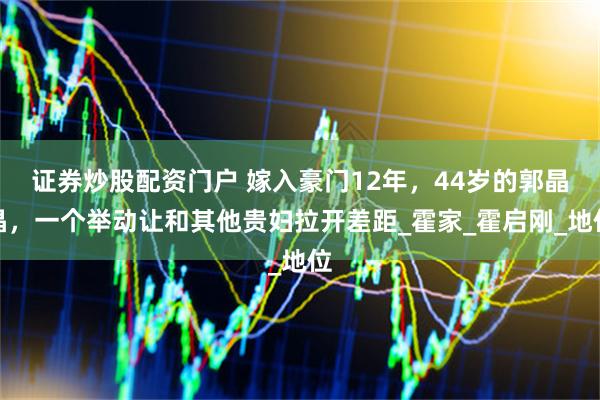 证券炒股配资门户 嫁入豪门12年，44岁的郭晶晶，一个举动让和其他贵妇拉开差距_霍家_霍启刚_地位