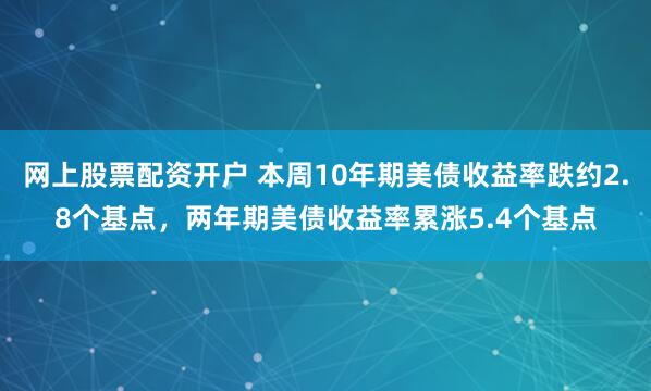 网上股票配资开户 本周10年期美债收益率跌约2.8个基点，两年期美债收益率累涨5.4个基点