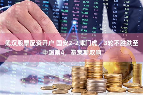 武汉股票配资开户 国安2-2津门虎，3轮不胜跌至中超第4，基莱斯双响
