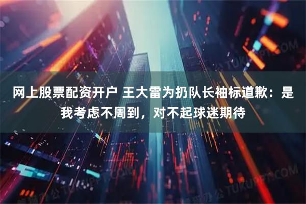 网上股票配资开户 王大雷为扔队长袖标道歉：是我考虑不周到，对不起球迷期待