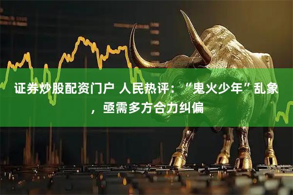 证券炒股配资门户 人民热评：“鬼火少年”乱象，亟需多方合力纠偏