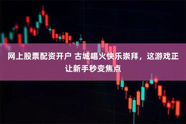 网上股票配资开户 古城唱火快乐崇拜，这游戏正让新手秒变焦点