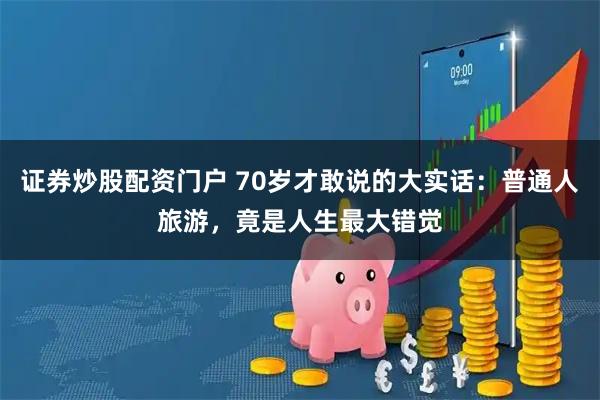 证券炒股配资门户 70岁才敢说的大实话：普通人旅游，竟是人生最大错觉