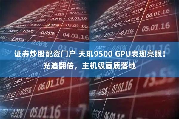 证券炒股配资门户 天玑9500 GPU表现亮眼！光追翻倍，主机级画质落地