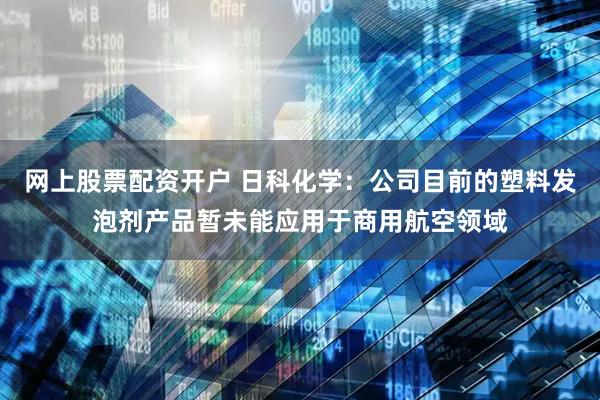 网上股票配资开户 日科化学：公司目前的塑料发泡剂产品暂未能应用于商用航空领域