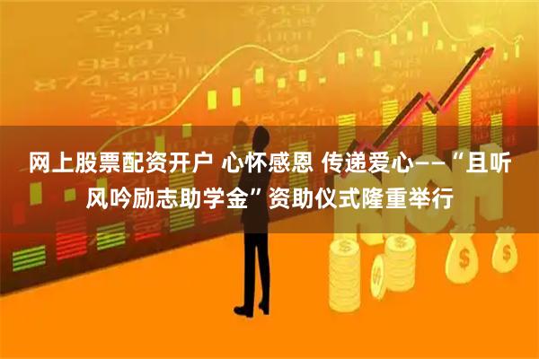 网上股票配资开户 心怀感恩 传递爱心——“且听风吟励志助学金”资助仪式隆重举行