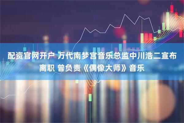 配资官网开户 万代南梦宫音乐总监中川浩二宣布离职 曾负责《偶像大师》音乐