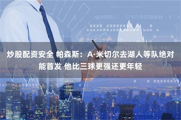炒股配资安全 帕森斯：A·米切尔去湖人等队绝对能首发 他比三球更强还更年轻